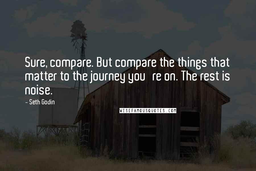 Seth Godin quotes: Sure, compare. But compare the things that matter to the journey you're on. The rest is noise.