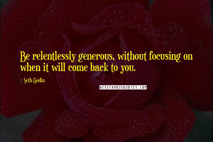 Seth Godin quotes: Be relentlessly generous, without focusing on when it will come back to you.