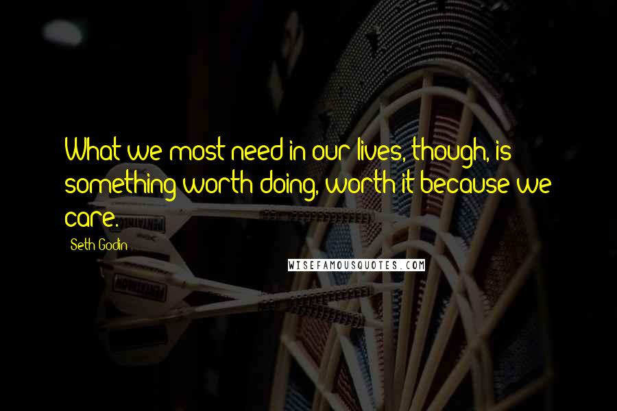 Seth Godin quotes: What we most need in our lives, though, is something worth doing, worth it because we care.