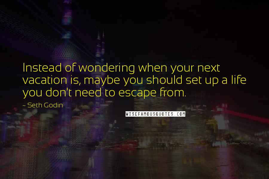 Seth Godin quotes: Instead of wondering when your next vacation is, maybe you should set up a life you don't need to escape from.