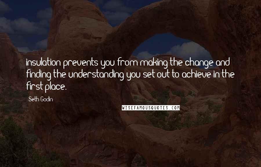 Seth Godin quotes: insulation prevents you from making the change and finding the understanding you set out to achieve in the first place.