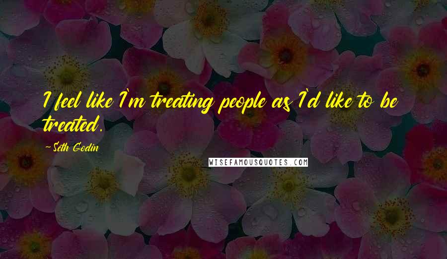 Seth Godin quotes: I feel like I'm treating people as I'd like to be treated.