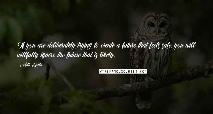 Seth Godin quotes: If you are deliberately trying to create a future that feels safe, you will willfully ignore the future that is likely.