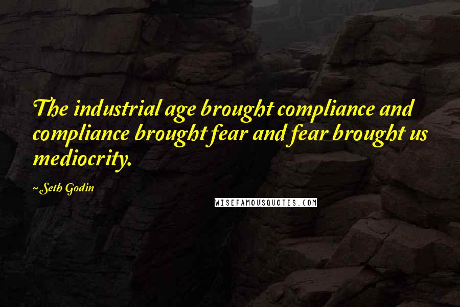 Seth Godin quotes: The industrial age brought compliance and compliance brought fear and fear brought us mediocrity.