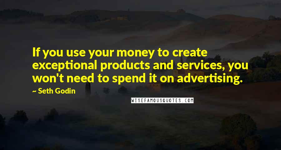 Seth Godin quotes: If you use your money to create exceptional products and services, you won't need to spend it on advertising.