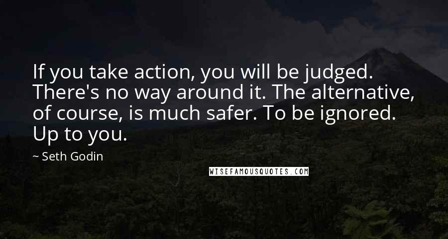 Seth Godin quotes: If you take action, you will be judged. There's no way around it. The alternative, of course, is much safer. To be ignored. Up to you.