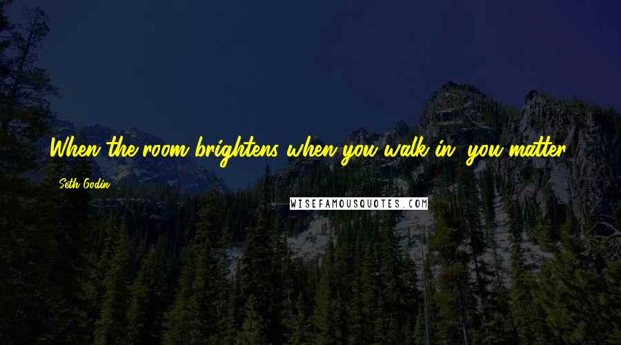 Seth Godin quotes: When the room brightens when you walk in, you matter.