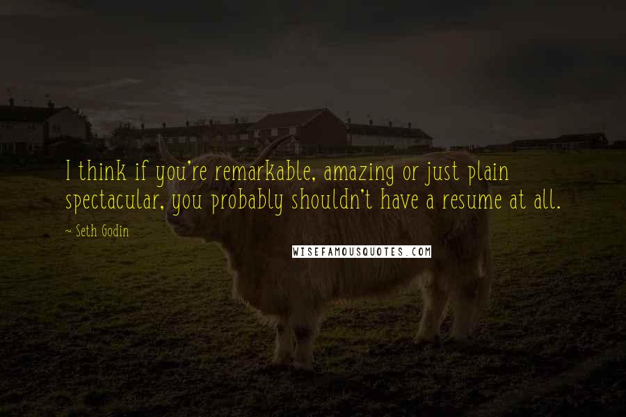 Seth Godin quotes: I think if you're remarkable, amazing or just plain spectacular, you probably shouldn't have a resume at all.