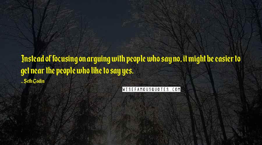 Seth Godin quotes: Instead of focusing on arguing with people who say no, it might be easier to get near the people who like to say yes.