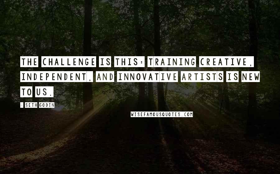 Seth Godin quotes: The challenge is this: training creative, independent, and innovative artists is new to us.