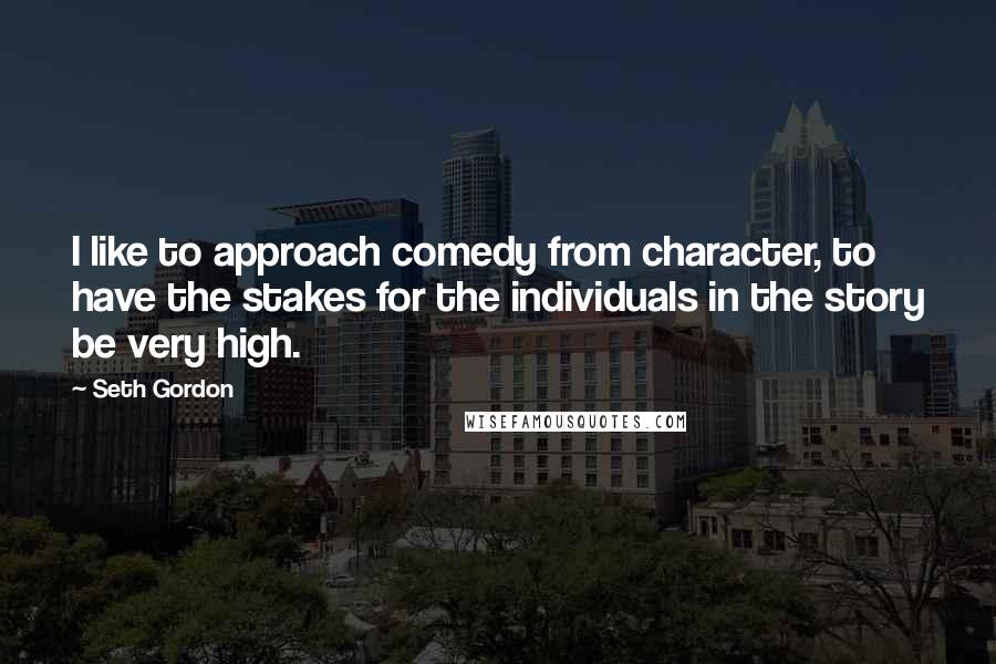 Seth Gordon quotes: I like to approach comedy from character, to have the stakes for the individuals in the story be very high. Seth Gordon quotes: I like to approach comedy from character, to have the stakes for the individuals in the story be very high.