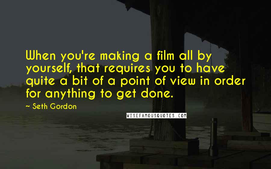 Seth Gordon quotes: When you're making a film all by yourself, that requires you to have quite a bit of a point of view in order for anything to get done. Seth Gordon quotes: When you're making a film all by yourself, that requires you to have quite a bit of a point of view in order for anything to get done.