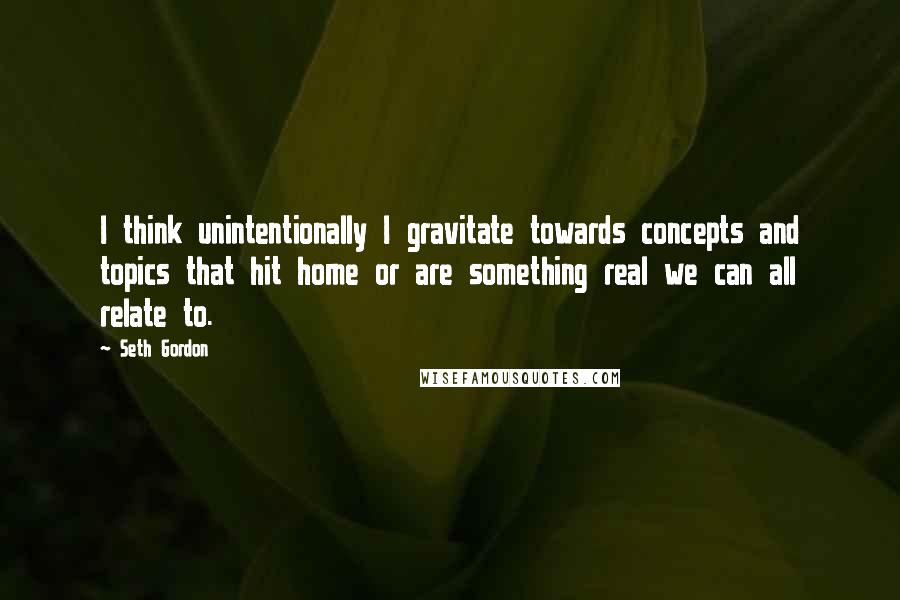 Seth Gordon quotes: I think unintentionally I gravitate towards concepts and topics that hit home or are something real we can all relate to. Seth Gordon quotes: I think unintentionally I gravitate towards concepts and topics that hit home or are something real we can all relate to.