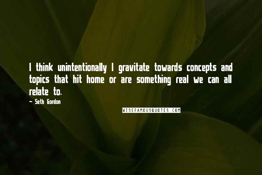 Seth Gordon quotes: I think unintentionally I gravitate towards concepts and topics that hit home or are something real we can all relate to.