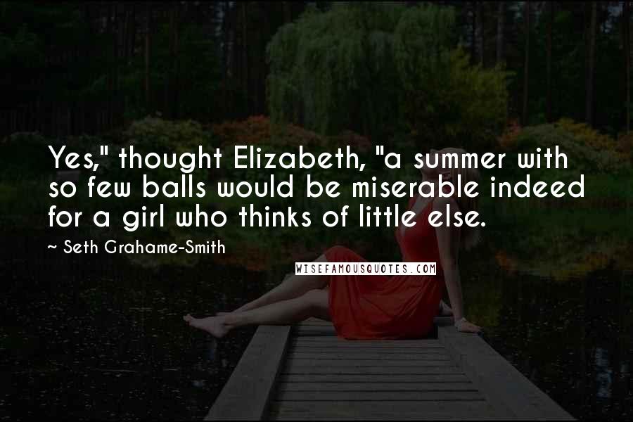 Seth Grahame-Smith quotes: Yes," thought Elizabeth, "a summer with so few balls would be miserable indeed for a girl who thinks of little else.