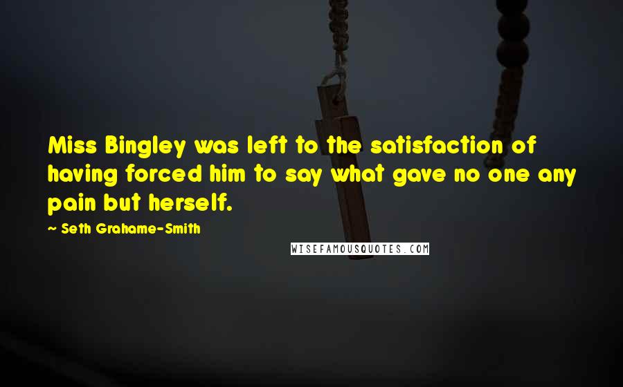 Seth Grahame-Smith quotes: Miss Bingley was left to the satisfaction of having forced him to say what gave no one any pain but herself.