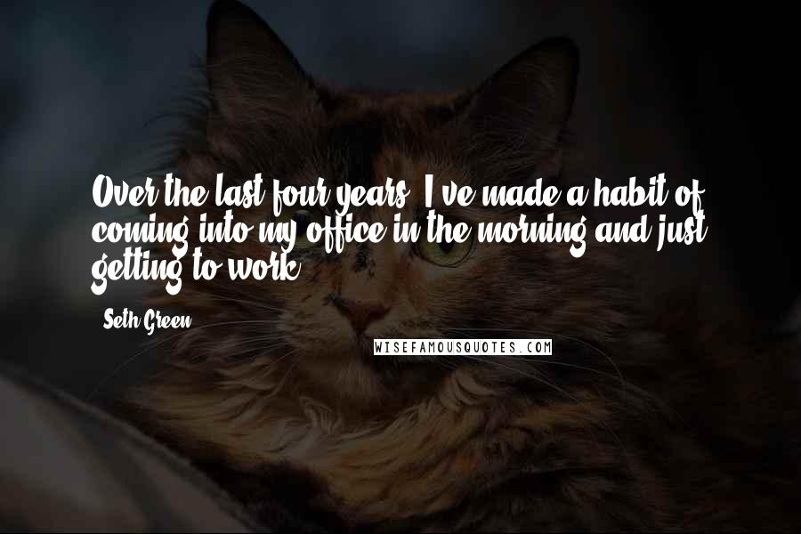 Seth Green quotes: Over the last four years, I've made a habit of coming into my office in the morning and just getting to work.