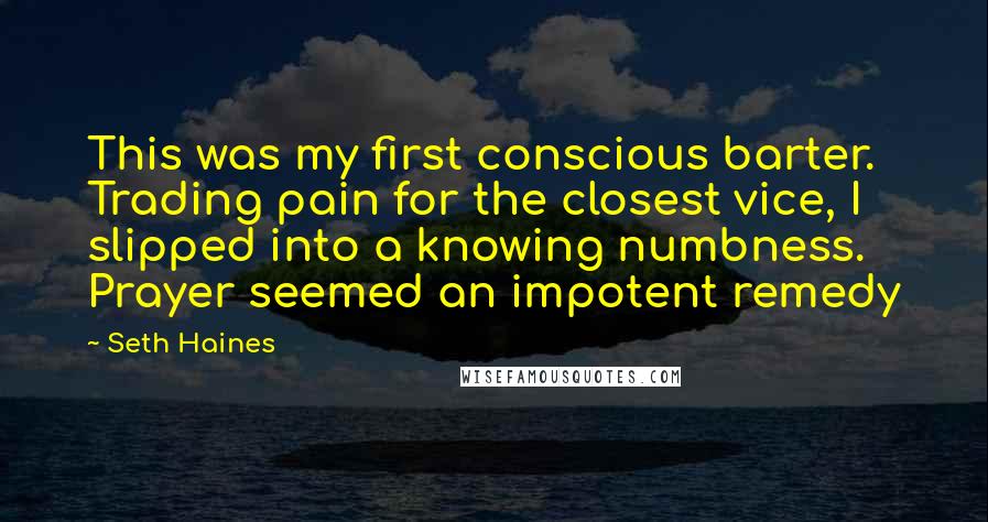 Seth Haines quotes: This was my first conscious barter. Trading pain for the closest vice, I slipped into a knowing numbness. Prayer seemed an impotent remedy