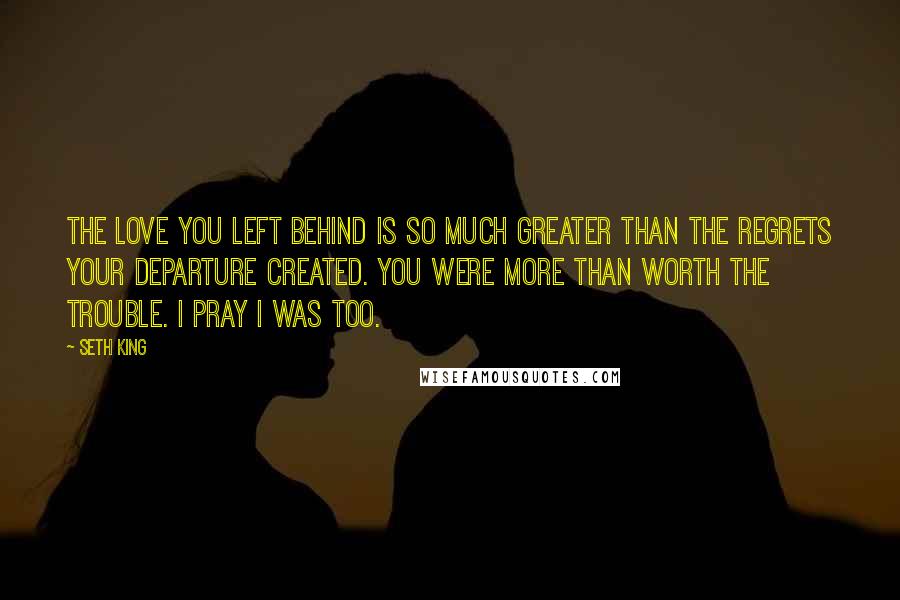 Seth King quotes: The love you left behind is so much greater than the regrets your departure created. You were more than worth the trouble. I pray I was too.