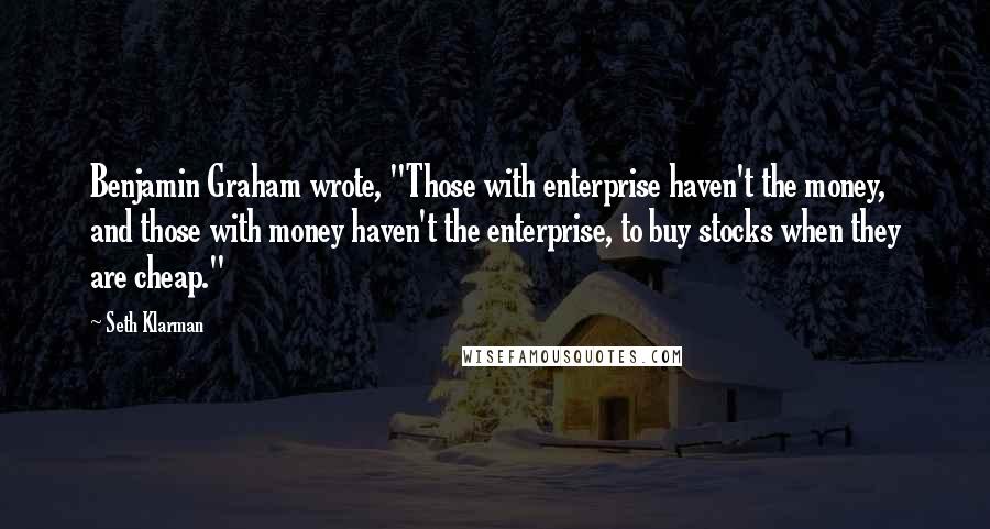 Seth Klarman quotes: Benjamin Graham wrote, "Those with enterprise haven't the money, and those with money haven't the enterprise, to buy stocks when they are cheap."