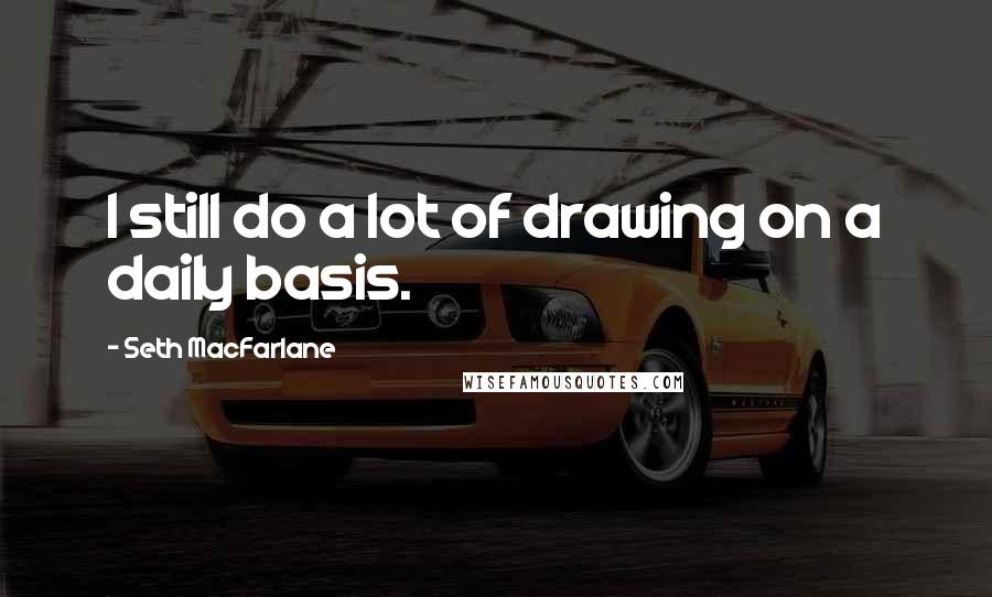 Seth MacFarlane quotes: I still do a lot of drawing on a daily basis.