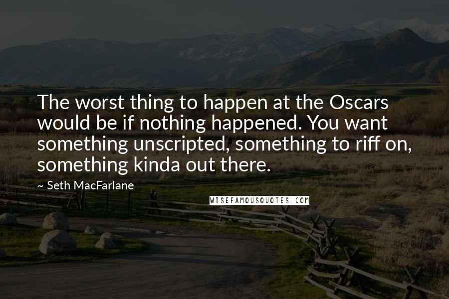 Seth MacFarlane quotes: The worst thing to happen at the Oscars would be if nothing happened. You want something unscripted, something to riff on, something kinda out there.