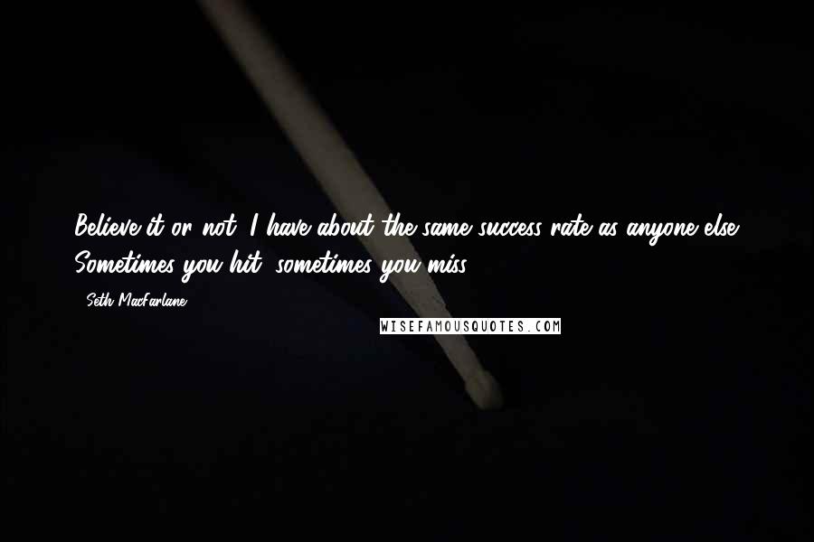 Seth MacFarlane quotes: Believe it or not, I have about the same success rate as anyone else. Sometimes you hit, sometimes you miss.