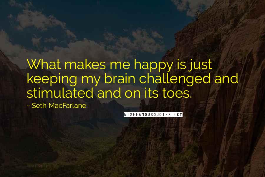 Seth MacFarlane quotes: What makes me happy is just keeping my brain challenged and stimulated and on its toes.