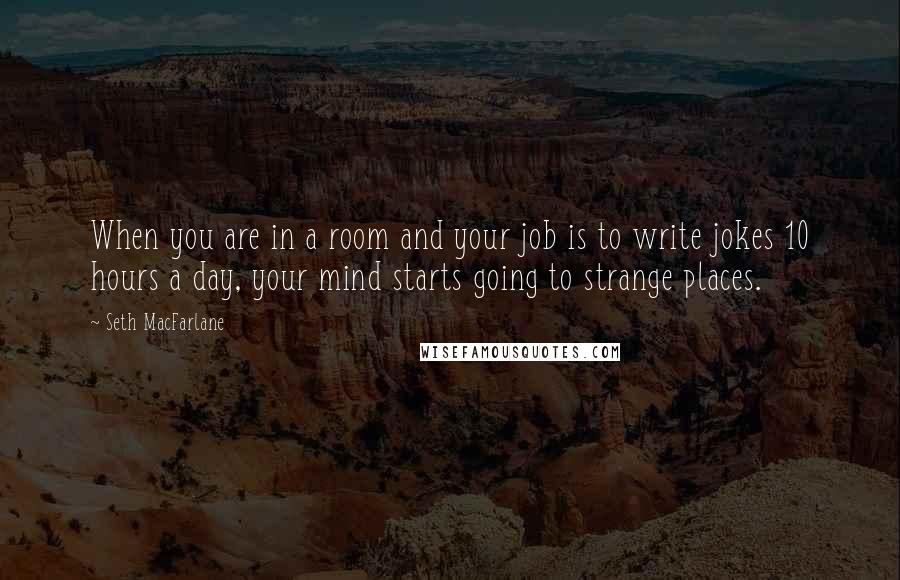 Seth MacFarlane quotes: When you are in a room and your job is to write jokes 10 hours a day, your mind starts going to strange places.