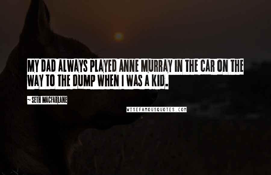 Seth MacFarlane quotes: My dad always played Anne Murray in the car on the way to the dump when I was a kid.