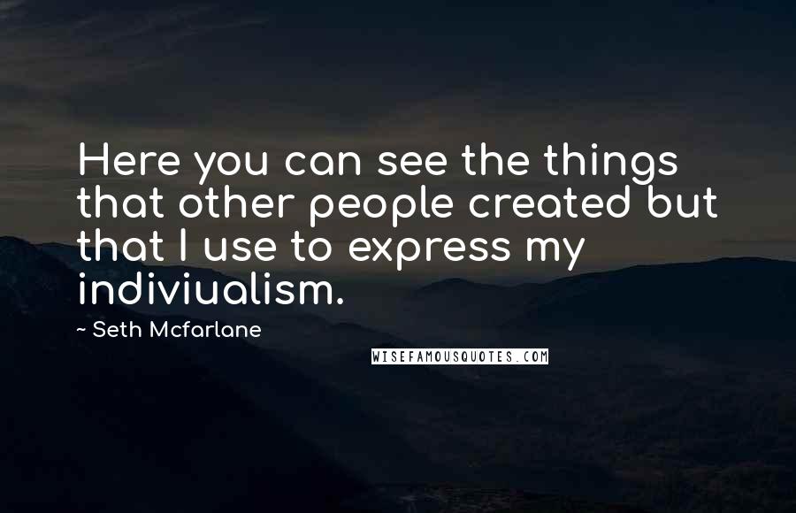 Seth Mcfarlane quotes: Here you can see the things that other people created but that I use to express my indiviualism.