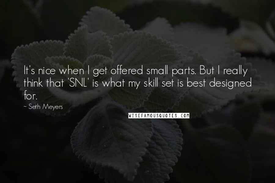 Seth Meyers quotes: It's nice when I get offered small parts. But I really think that 'SNL' is what my skill set is best designed for.