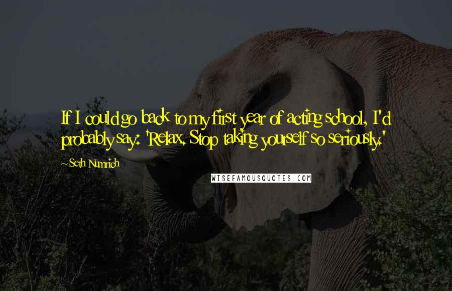 Seth Numrich quotes: If I could go back to my first year of acting school, I'd probably say: 'Relax. Stop taking yourself so seriously.'