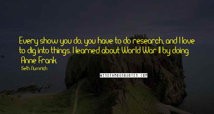 Seth Numrich quotes: Every show you do, you have to do research, and I love to dig into things. I learned about World War II by doing 'Anne Frank.'