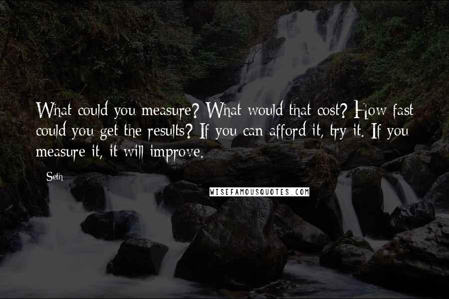 Seth quotes: What could you measure? What would that cost? How fast could you get the results? If you can afford it, try it. If you measure it, it will improve. Seth quotes: What could you measure? What would that cost? How fast could you get the results? If you can afford it, try it. If you measure it, it will improve.