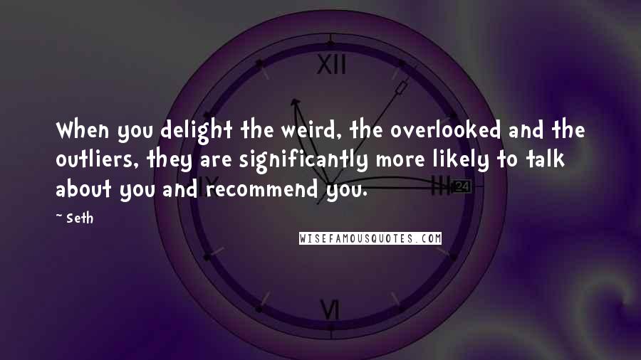 Seth quotes: When you delight the weird, the overlooked and the outliers, they are significantly more likely to talk about you and recommend you.