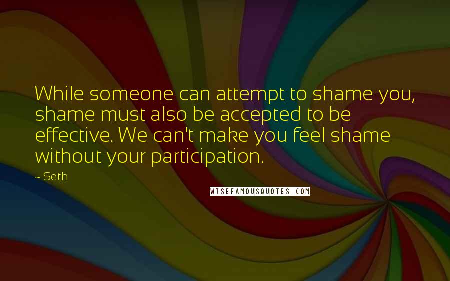 Seth quotes: While someone can attempt to shame you, shame must also be accepted to be effective. We can't make you feel shame without your participation. Seth quotes: While someone can attempt to shame you, shame must also be accepted to be effective. We can't make you feel shame without your participation.