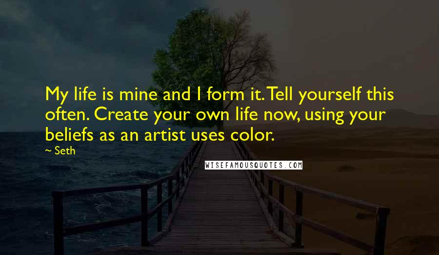 Seth quotes: My life is mine and I form it. Tell yourself this often. Create your own life now, using your beliefs as an artist uses color. Seth quotes: My life is mine and I form it. Tell yourself this often. Create your own life now, using your beliefs as an artist uses color.
