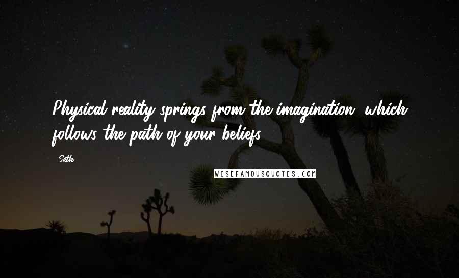 Seth quotes: Physical reality springs from the imagination, which follows the path of your beliefs