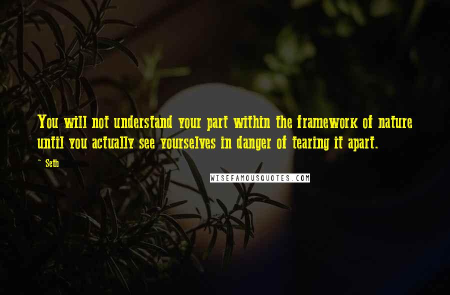 Seth quotes: You will not understand your part within the framework of nature until you actually see yourselves in danger of tearing it apart. Seth quotes: You will not understand your part within the framework of nature until you actually see yourselves in danger of tearing it apart.