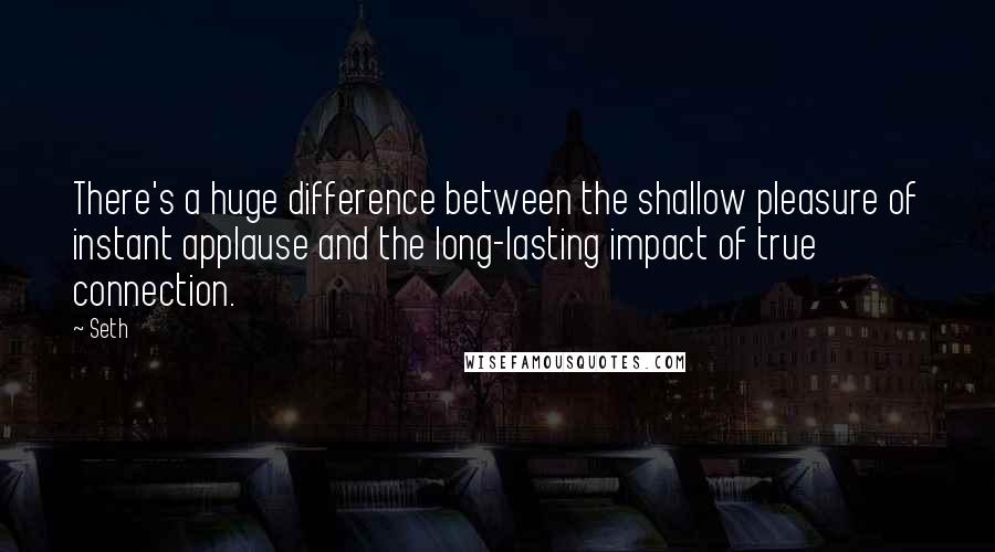 Seth quotes: There's a huge difference between the shallow pleasure of instant applause and the long-lasting impact of true connection. Seth quotes: There's a huge difference between the shallow pleasure of instant applause and the long-lasting impact of true connection.