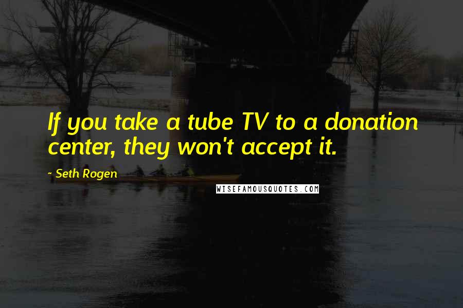 Seth Rogen quotes: If you take a tube TV to a donation center, they won't accept it.