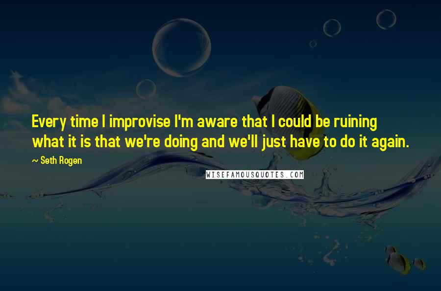 Seth Rogen quotes: Every time I improvise I'm aware that I could be ruining what it is that we're doing and we'll just have to do it again.