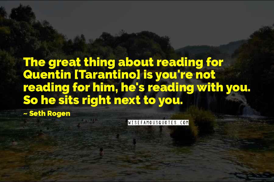 Seth Rogen quotes: The great thing about reading for Quentin [Tarantino] is you're not reading for him, he's reading with you. So he sits right next to you.