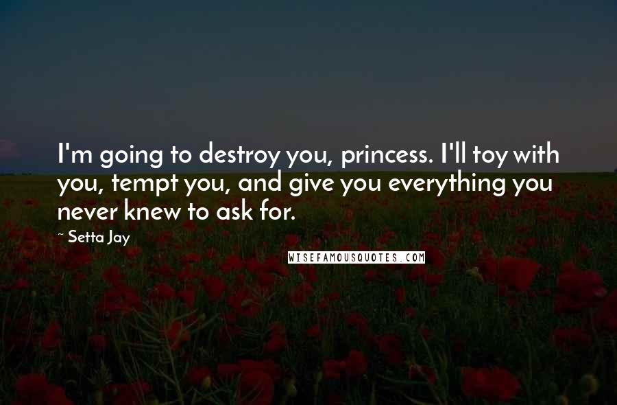 Setta Jay quotes: I'm going to destroy you, princess. I'll toy with you, tempt you, and give you everything you never knew to ask for. Setta Jay quotes: I'm going to destroy you, princess. I'll toy with you, tempt you, and give you everything you never knew to ask for.