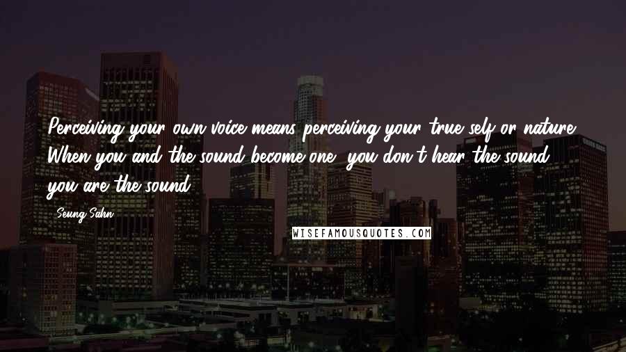 Seung Sahn quotes: Perceiving your own voice means perceiving your true self or nature. When you and the sound become one, you don't hear the sound; you are the sound.