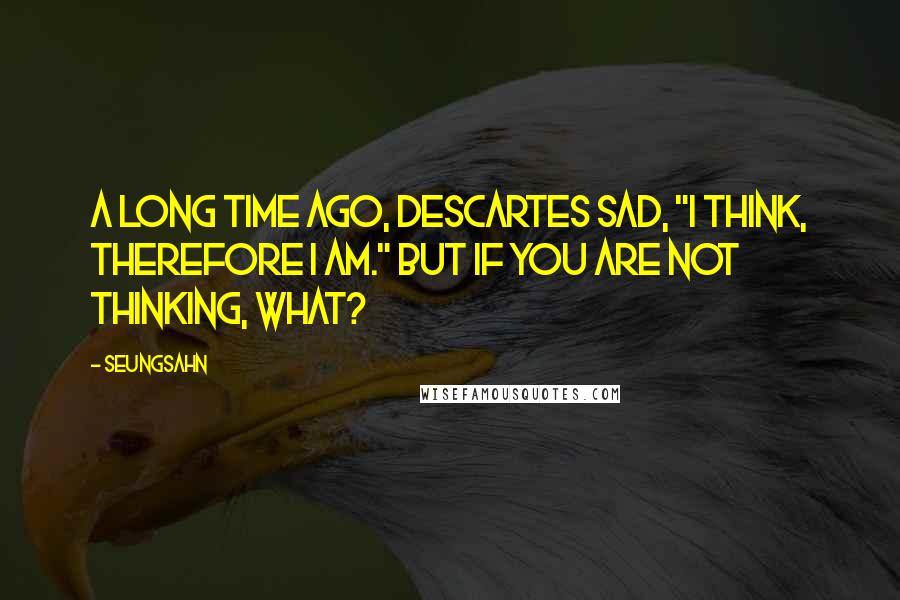 Seungsahn quotes: A long time ago, Descartes sad, "I think, therefore I am." But if you are not thinking, what?