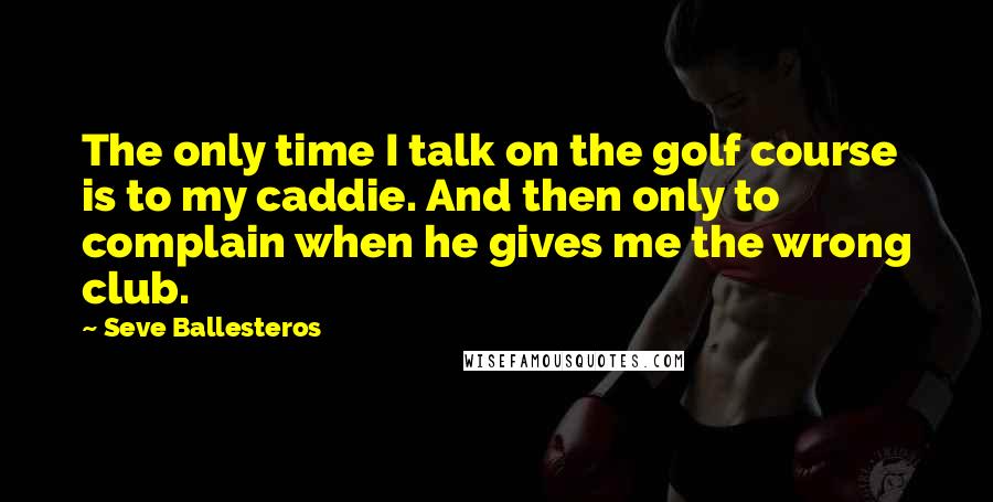Seve Ballesteros quotes: The only time I talk on the golf course is to my caddie. And then only to complain when he gives me the wrong club.