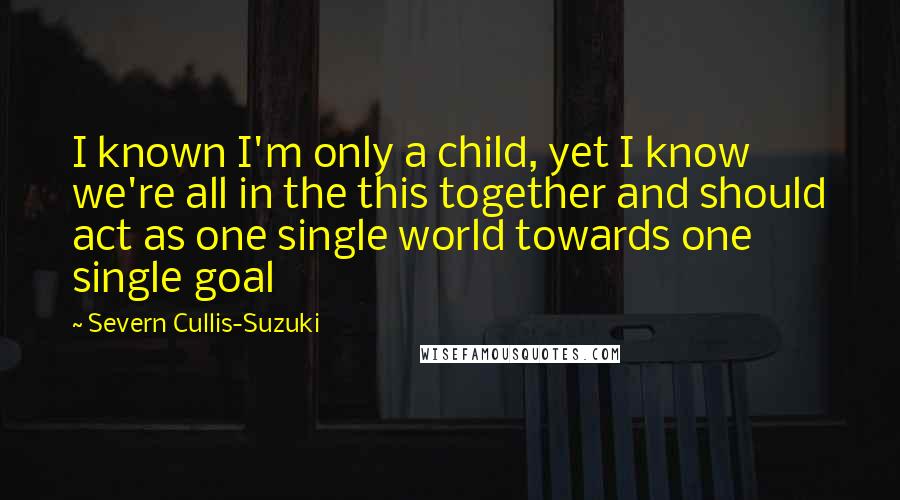 Severn Cullis-Suzuki quotes: I known I'm only a child, yet I know we're all in the this together and should act as one single world towards one single goal Severn Cullis-Suzuki quotes: I known I'm only a child, yet I know we're all in the this together and should act as one single world towards one single goal