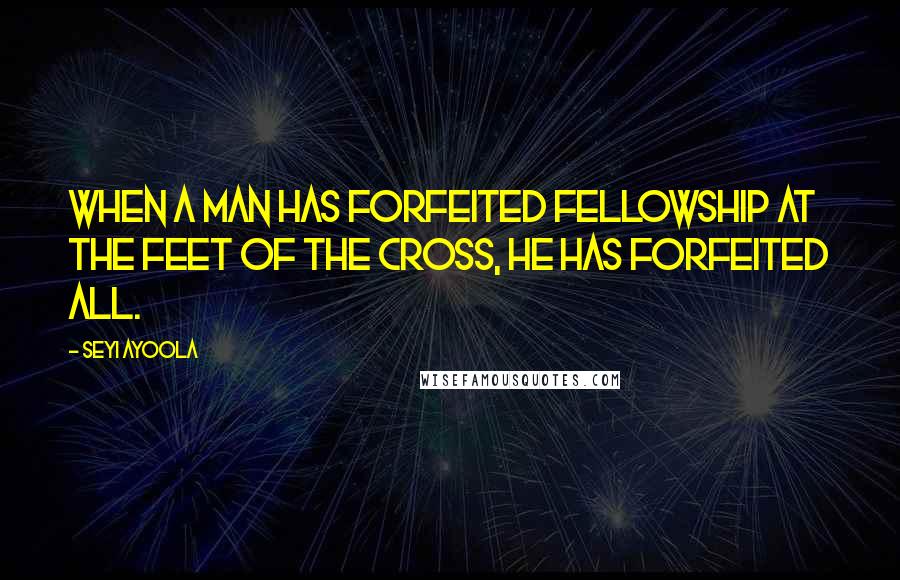 Seyi Ayoola quotes: When a man has forfeited fellowship at the feet of the cross, he has forfeited all.